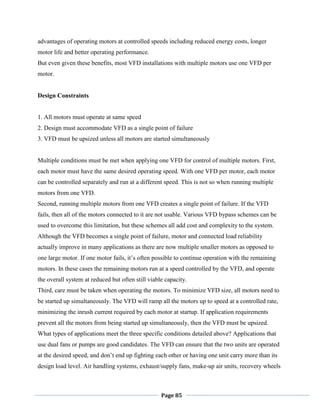 Page 85
advantages of operating motors at controlled speeds including reduced energy costs, longer
motor life and better operating performance.
But even given these benefits, most VFD installations with multiple motors use one VFD per
motor.
Design Constraints
1. All motors must operate at same speed
2. Design must accommodate VFD as a single point of failure
3. VFD must be upsized unless all motors are started simultaneously
Multiple conditions must be met when applying one VFD for control of multiple motors. First,
each motor must have the same desired operating speed. With one VFD per motor, each motor
can be controlled separately and run at a different speed. This is not so when running multiple
motors from one VFD.
Second, running multiple motors from one VFD creates a single point of failure. If the VFD
fails, then all of the motors connected to it are not usable. Various VFD bypass schemes can be
used to overcome this limitation, but these schemes all add cost and complexity to the system.
Although the VFD becomes a single point of failure, motor and connected load reliability
actually improve in many applications as there are now multiple smaller motors as opposed to
one large motor. If one motor fails, it‘s often possible to continue operation with the remaining
motors. In these cases the remaining motors run at a speed controlled by the VFD, and operate
the overall system at reduced but often still viable capacity.
Third, care must be taken when operating the motors. To minimize VFD size, all motors need to
be started up simultaneously. The VFD will ramp all the motors up to speed at a controlled rate,
minimizing the inrush current required by each motor at startup. If application requirements
prevent all the motors from being started up simultaneously, then the VFD must be upsized.
What types of applications meet the three specific conditions detailed above? Applications that
use dual fans or pumps are good candidates. The VFD can ensure that the two units are operated
at the desired speed, and don‘t end up fighting each other or having one unit carry more than its
design load level. Air handling systems, exhaust/supply fans, make-up air units, recovery wheels
 