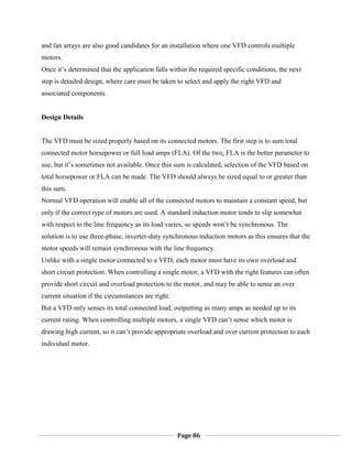 Page 86
and fan arrays are also good candidates for an installation where one VFD controls multiple
motors.
Once it‘s determined that the application falls within the required specific conditions, the next
step is detailed design, where care must be taken to select and apply the right VFD and
associated components.
Design Details
The VFD must be sized properly based on its connected motors. The first step is to sum total
connected motor horsepower or full load amps (FLA). Of the two, FLA is the better parameter to
use, but it‘s sometimes not available. Once this sum is calculated, selection of the VFD based on
total horsepower or FLA can be made. The VFD should always be sized equal to or greater than
this sum.
Normal VFD operation will enable all of the connected motors to maintain a constant speed, but
only if the correct type of motors are used. A standard induction motor tends to slip somewhat
with respect to the line frequency as its load varies, so speeds won‘t be synchronous. The
solution is to use three-phase, inverter-duty synchronous induction motors as this ensures that the
motor speeds will remain synchronous with the line frequency.
Unlike with a single motor connected to a VFD, each motor must have its own overload and
short circuit protection. When controlling a single motor, a VFD with the right features can often
provide short circuit and overload protection to the motor, and may be able to sense an over
current situation if the circumstances are right.
But a VFD only senses its total connected load, outputting as many amps as needed up to its
current rating. When controlling multiple motors, a single VFD can‘t sense which motor is
drawing high current, so it can‘t provide appropriate overload and over current protection to each
individual motor.
 