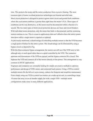 Page 88
time. This protects the motor and the motor conductors from excessive heating. The most
common types of motor overload protection technologies are bimetal and solid state.
Short circuit protection is designed to protect against short circuit and ground fault conditions
where the overcurrent condition is greater than eight times the motor‘s FLA. These types of
conditions can be very destructive, so the motor must be disconnected within a fraction of a
second. The two main types of short circuit protection devices are fuses and circuit breakers.
With individual motor protection, only the motor that faults is disconnected, and the remaining
motors continue to run. This is a must in applications that can‘t afford to have the entire system
shut down while a single motor is repaired or replaced.
As previously mentioned, a disadvantage of controlling multiple motors is that the VFD becomes
a single point of failure for the entire system. This disadvantage can be eliminated by using a
bypass circuit as depicted in Fig.
With this three-contactor bypass arrangement, the motors can still run if the VFD were to fail,
although only at rated speed rather than at a speed controlled by the VFD. The contactors
upstream and downstream of the VFD are opened, and the bypass contactor D is closed. This
bypasses the VFD and connects all of the motors directly to line power. This arrangement is very
common in HVAC applications.
Engineers and companies are constantly looking for simple yet creative methods to optimize
performance and design of VFD, motor, and connected load systems. Using a VFD to control
multiple motors fits the bill as it saves money, reduces the footprint and simplifies maintenance.
From simply using one VFD to control two motors on a make-up air unit, to controlling a large
14 motor fan array on an air handler supply fan with a single VFD—multiple motor
configurations make sense in many different applications.
 