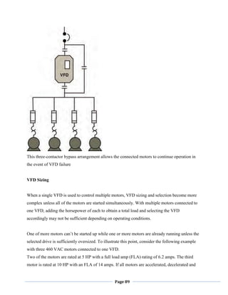 Page 89
This three-contactor bypass arrangement allows the connected motors to continue operation in
the event of VFD failure
VFD Sizing
When a single VFD is used to control multiple motors, VFD sizing and selection become more
complex unless all of the motors are started simultaneously. With multiple motors connected to
one VFD, adding the horsepower of each to obtain a total load and selecting the VFD
accordingly may not be sufficient depending on operating conditions.
One of more motors can‘t be started up while one or more motors are already running unless the
selected drive is sufficiently oversized. To illustrate this point, consider the following example
with three 460 VAC motors connected to one VFD.
Two of the motors are rated at 5 HP with a full load amp (FLA) rating of 6.2 amps. The third
motor is rated at 10 HP with an FLA of 14 amps. If all motors are accelerated, decelerated and
 