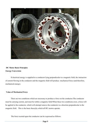 Page 9
DC Motor Basic Principles
Energy Conversion
If electrical energy is supplied to a conductor lying perpendicular to a magnetic field, the interaction
of current flowing in the conductor and the magnetic field will produce mechanical force (and therefore,
mechanical energy).
Value of Mechanical Force
There are two conditions which are necessary to produce a force on the conductor.The conductor
must be carrying current, and must be within a magnetic field.When these two conditions exist, a force will
be applied to the conductor, which will attempt tomove the conductor in a direction perpendicular to the
magnetic field. This is the basic theoryby which all DC motors operate.
The force exerted upon the conductor can be expressed as follows.
 