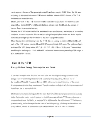 Page 90
run in unison—the sum of the connected motor FLA allows use of a 20 HP drive. But if it were
necessary to accelerate and run the 5 HP motors and then start the 10 HP, the sum of the FLA
would have to be recalculated.
The FLA for each of the 5 HP motors would be used in the calculations, but the locked rotor
amps (LRA) for the 10 HP would have to be taken into account. The LRA is the amount of
current drawn by a motor at startup.
Because the 10 HP motor wouldn‘t be accelerated from zero frequency and voltage to its running
condition, it would look at the drive as a fixed voltage/frequency line starter and would require
its full LRA rating to quickly accelerate to the drive‘s output frequency.
Thus, the amp draw on the drive when the 10 HP drive is coming on line would be the FLA of
each of the 5 HP motors, plus the LRA of 10 HP motor which is 86.5 amps. The total amp figure
to be used for VFD sizing is thus 6.2 FLA + 6.2 FLA + 86.5 LRA = 98.9 Amps. This amp load
would require upsizing to a 75 HP VFD with a minimum continuous output rating of 99 Amps, a
50% increase in VFD size.
Uses of the VFD
Energy Reduce Energy Consumption and Costs
If you have an application that does not need to be run at full speed, then you can cut down
energy costs by controlling the motor with a variable frequency drive, which is one of
the benefits of Variable Frequency Drives. VFDs allow you to match the speed of the motor-
driven equipment to the load requirement. There is no other method of AC electric motor control
that allows you to accomplish this.
Electric motor systems are responsible for more than 65% of the power consumption in industry
today. Optimizing motor control systems by installing or upgrading to VFDs can reduce energy
consumption in your facility by as much as 70%. Additionally, the utilization of VFDs improves
product quality, and reduces production costs. Combining energy efficiency tax incentives, and
utility rebates, returns on investment for VFD installations can be as little as 6 months.
 
