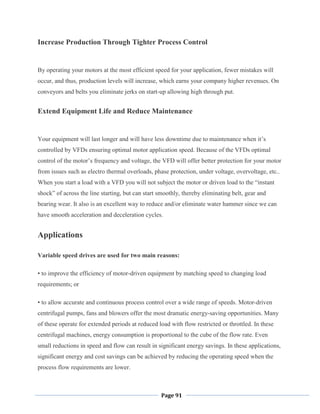 Page 91
Increase Production Through Tighter Process Control
By operating your motors at the most efficient speed for your application, fewer mistakes will
occur, and thus, production levels will increase, which earns your company higher revenues. On
conveyors and belts you eliminate jerks on start-up allowing high through put.
Extend Equipment Life and Reduce Maintenance
Your equipment will last longer and will have less downtime due to maintenance when it‘s
controlled by VFDs ensuring optimal motor application speed. Because of the VFDs optimal
control of the motor‘s frequency and voltage, the VFD will offer better protection for your motor
from issues such as electro thermal overloads, phase protection, under voltage, overvoltage, etc..
When you start a load with a VFD you will not subject the motor or driven load to the ―instant
shock‖ of across the line starting, but can start smoothly, thereby eliminating belt, gear and
bearing wear. It also is an excellent way to reduce and/or eliminate water hammer since we can
have smooth acceleration and deceleration cycles.
Applications
Variable speed drives are used for two main reasons:
• to improve the efficiency of motor-driven equipment by matching speed to changing load
requirements; or
• to allow accurate and continuous process control over a wide range of speeds. Motor-driven
centrifugal pumps, fans and blowers offer the most dramatic energy-saving opportunities. Many
of these operate for extended periods at reduced load with flow restricted or throttled. In these
centrifugal machines, energy consumption is proportional to the cube of the flow rate. Even
small reductions in speed and flow can result in significant energy savings. In these applications,
significant energy and cost savings can be achieved by reducing the operating speed when the
process flow requirements are lower.
 