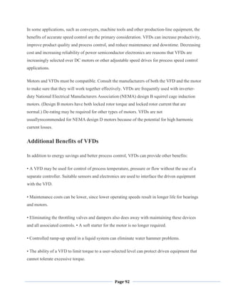 Page 92
In some applications, such as conveyers, machine tools and other production-line equipment, the
benefits of accurate speed control are the primary consideration. VFDs can increase productivity,
improve product quality and process control, and reduce maintenance and downtime. Decreasing
cost and increasing reliability of power semiconductor electronics are reasons that VFDs are
increasingly selected over DC motors or other adjustable speed drives for process speed control
applications.
Motors and VFDs must be compatible. Consult the manufacturers of both the VFD and the motor
to make sure that they will work together effectively. VFDs are frequently used with inverter-
duty National Electrical Manufacturers Association (NEMA) design B squirrel cage induction
motors. (Design B motors have both locked rotor torque and locked rotor current that are
normal.) De-rating may be required for other types of motors. VFDs are not
usuallyrecommended for NEMA design D motors because of the potential for high harmonic
current losses.
Additional Benefits of VFDs
In addition to energy savings and better process control, VFDs can provide other benefits:
• A VFD may be used for control of process temperature, pressure or flow without the use of a
separate controller. Suitable sensors and electronics are used to interface the driven equipment
with the VFD.
• Maintenance costs can be lower, since lower operating speeds result in longer life for bearings
and motors.
• Eliminating the throttling valves and dampers also does away with maintaining these devices
and all associated controls. • A soft starter for the motor is no longer required.
• Controlled ramp-up speed in a liquid system can eliminate water hammer problems.
• The ability of a VFD to limit torque to a user-selected level can protect driven equipment that
cannot tolerate excessive torque.
 