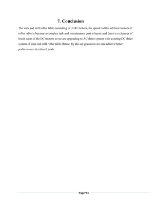 Page 93
7. Conclusion
The wire rod mill roller table consisting of 3 DC motors, the speed control of these motors of
roller table is became a complex task and maintenance cost is heavy and there is a chances of
brush wear of the DC motors so we are upgrading to AC drive system with existing DC drive
system of wire rod mill roller table.Hence, by this up gradation we can achieve better
performance at reduced costs.
 