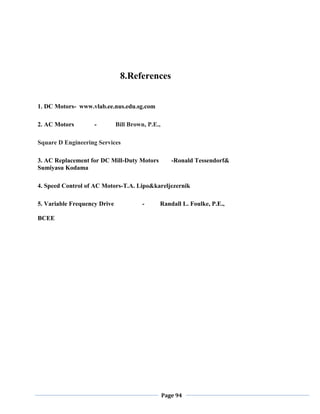 Page 94
8.References
1. DC Motors- www.vlab.ee.nus.edu.sg.com
2. AC Motors - Bill Brown, P.E.,
Square D Engineering Services
3. AC Replacement for DC Mill-Duty Motors -Ronald Tessendorf&
Sumiyasu Kodama
4. Speed Control of AC Motors-T.A. Lipo&kareljezernik
5. Variable Frequency Drive - Randall L. Foulke, P.E.,
BCEE
 