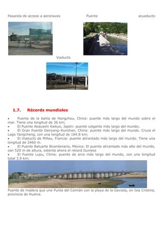 Pasarela de acceso a aeronaves                Puente                         acueducto




                            Viaducto




  1.7.     Récords mundiales

       Puente de la bahía de Hangzhou, China: puente más largo del mundo sobre el
mar. Tiene una longitud de 36 km;
       El Puente Akayashi Kaikyo, Japón: puente colgante más largo del mundo;
       El Gran Puente Danyang–Kunshan, China: puente más largo del mundo. Cruza el
Lago Yangcheng, con una longitud de 164.8 km;
       El Viaducto de Millau, Francia: puente atirantado más largo del mundo. Tiene una
longitud de 2460 m.
       El Puente Baluarte Bicentenario, México: El puente atirantado más alto del mundo,
con 520 m de altura, ostenta ahora el récord Guiness
       El Puente Lupu, China: puente de arco más largo del mundo, con una longitud
total 3.9 km;




Puente de madera que une Punta del Caimán con la playa de la Gaviota, en Isla Cristina,
provincia de Huelva.
 