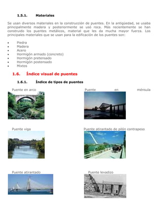 1.5.1.     Materiales

Se usan diversos materiales en la construcción de puentes. En la antigüedad, se usaba
principalmente madera y posteriormente se usó roca. Más recientemente se han
construido los puentes metálicos, material que les da mucha mayor fuerza. Los
principales materiales que se usan para la edificación de los puentes son:

     Piedra
     Madera
     Acero
     Hormigón armado (concreto)
     Hormigón pretensado
     Hormigón postensado
     Mixtos

  1.6.     Índice visual de puentes

     1.6.1.     Índice de tipos de puentes

  Puente en arco                             Puente              en          ménsula




  Puente viga                                Puente atirantado de pilón contrapeso




  Puente atirantado                            Puente levadizo
 