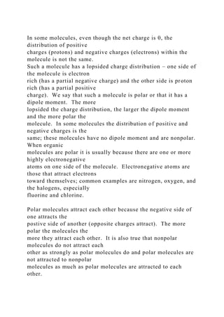 In some molecules, even though the net charge is 0, the
distribution of positive
charges (protons) and negative charges (electrons) within the
molecule is not the same.
Such a molecule has a lopsided charge distribution – one side of
the molecule is electron
rich (has a partial negative charge) and the other side is proton
rich (has a partial positive
charge). We say that such a molecule is polar or that it has a
dipole moment. The more
lopsided the charge distribution, the larger the dipole moment
and the more polar the
molecule. In some molecules the distribution of positive and
negative charges is the
same; these molecules have no dipole moment and are nonpolar.
When organic
molecules are polar it is usually because there are one or more
highly electronegative
atoms on one side of the molecule. Electronegative atoms are
those that attract electrons
toward themselves; common examples are nitrogen, oxygen, and
the halogens, especially
fluorine and chlorine.
Polar molecules attract each other because the negative side of
one attracts the
postive side of another (opposite charges attract). The more
polar the molecules the
more they attract each other. It is also true that nonpolar
molecules do not attract each
other as strongly as polar molecules do and polar molecules are
not attracted to nonpolar
molecules as much as polar molecules are attracted to each
other.
 