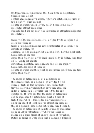 Hydrocarbons are molecules that have little or no polarity
because they do not
contain electronegative atoms. They are soluble in solvents of
low polarity. They are not
soluble in water, which is very polar, because the water
molecules attract each other
strongly (and are not nearly as interested in attracting nonpolar
molecules).
Density is the mass of a material divided by its volume; it is
often expressed in
terms of grams of mass per cubic centimeter of volume. The
density of water, for
example, is 1.00 gram per cubic centimeter. For the most part,
hydrocarbons are less
dense than water, so, given their insolubility in water, they float
on it. Crude oil and its
derivatives gasoline, kerosine, and fuel oil are mainly
hydrocarbons; none of these is
soluble in water and they float on its surface since they are less
dense than water.
The index of refraction, n, of a compound is
the speed of light in a vacuum, sv divided by the
speed of light in that substance, sm. Since light
travels faster in a vacuum than anywhere else, the
index of refraction is greater than 1.000 for any
substance. It turns out that the index of refraction
can be measured by noting how much a beam of
light bends when it travels from a vacuum (or air,
since the speed of light in air is almost the same as
that in a vacuum) into some substance. See Figure 1.
The index of refraction of liquids is usually measured
using an Abbé refractometer where the liquid is
placed on a glass prism of known index of refraction.
[Glass is easier to work with than a vacuum.] Because
 