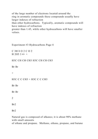 of the large number of electrons located around the
ring in aromatic compounds these compounds usually have
larger indexes of refraction
than other hydrocarbons. Typically, aromatic compounds will
have indexes of refraction
greater than 1.45, while other hydrocarbons will have smaller
values.
Experiment #3 Hydrocarbons Page 4
C 3H 8 O 2 C O 2
H 2O5 3 4+ +
H3C CH CH CH3 H3C CH CH CH3
Br Br
+
H3C C C CH3 + H3C C C CH3
Br Br
Br Br
2
Br2
Br2
Natural gas is composed of alkanes; it is about 90% methane
with small amounts
of ethane and propane. Methane, ethane, propane, and butane
 