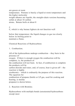 are gasses at room
temperature. Pentane is barely a liquid at room temperature and
the higher molecular
weight alkanes are liquids, the straight-chain versions becoming
solids at about 16 carbon
atoms. Butane boils at about 0
o
C, which is why butane lighters do not function well
below that temperature: the liquid changes to gas too slowly
below its boiling point to
maintain a flame.
Chemical Reactions of Hydrocarbons
1. Combustion.
All of the hydrocarbons undergo combustion – they burn in the
presence of
oxygen. If there is enough oxygen the combustion will be
complete, ie, the products of
the combustion will not burn. In fact, if combustion is complete
the products will be
carbon dioxide and water, and, of course, heat is given off – the
reaction is highly
exothermic – which is ordinarily the purpose of this reaction.
The equation for
combustion of propane (bottle or LP gas, used for cooking and
heating, is mainly
propane) is shown below.
2. Reaction with Bromine.
Hydrocarbons with multiple bonds (unsaturated hydrocarbons
except most
 