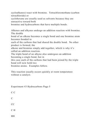 cycloalkanes) react with bromine. Tetrachloromethane (carbon
tetrachloride) or
cyclohexane are usually used as solvents because they are
unreactive toward both
bromine and hydrocarbons that have multiple bonds.
Alkenes and alkynes undergo an addition reaction with bromine.
The double
bond of an alkene becomes a single bond and one bromine atom
becomes bonded to
each of the carbons that had shared the double bond. No other
product is formed; the
alkene and bromine simply add together, which is why it’s
called an addition reaction.
The triple bond of an alkyne also undergoes an addition
becoming a single bond, but in
this case each of the carbons that had been joined by the triple
bond will now hold two
bromine atoms. Examples follow.
This reaction usually occurs quickly at room temperature
without a catalyst.
Experiment #3 Hydrocarbons Page 5
C C
C
CC
C H
HH
 
