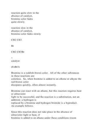 reaction quite slow in the
absence of catalyst,
bromine color fades
quite slowly
reaction slow in the
absence of catalyst,
bromine color fades slowly
CH2 CH3
Br
CH2 CH3Br
+
catalyst
(FeBr3)
Bromine is a reddish-brown color. All of the other substances
in these reactions are
colorless. So, when bromine is added to an alkene or alkyne the
red-brown color
dissipates quickly, often almost instantly.
Bromine can react with an alkane, but this reaction requires heat
or ultraviolet
light to be successful, and the reaction is a substitution, not an
addition: a hydrogen is
replaced by a bromine and hydrogen bromide is a byproduct.
An example follows.
Since this reaction does not take place in the absence of
ultraviolet light or heat, if
bromine is added to an alkane under these conditions (room
 