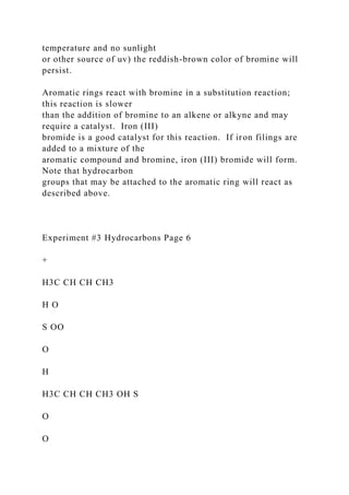 temperature and no sunlight
or other source of uv) the reddish-brown color of bromine will
persist.
Aromatic rings react with bromine in a substitution reaction;
this reaction is slower
than the addition of bromine to an alkene or alkyne and may
require a catalyst. Iron (III)
bromide is a good catalyst for this reaction. If iron filings are
added to a mixture of the
aromatic compound and bromine, iron (III) bromide will form.
Note that hydrocarbon
groups that may be attached to the aromatic ring will react as
described above.
Experiment #3 Hydrocarbons Page 6
+
H3C CH CH CH3
H O
S OO
O
H
H3C CH CH CH3 OH S
O
O
 