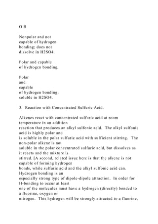 O H
Nonpolar and not
capable of hydrogen
bonding; does not
dissolve in H2SO4.
Polar and capable
of hydrogen bonding.
Polar
and
capable
of hydrogen bonding;
soluble in H2SO4.
3. Reaction with Concentrated Sulfuric Acid.
Alkenes react with concentrated sulfuric acid at room
temperature in an addition
reaction that produces an alkyl sulfonic acid. The alkyl sulfonic
acid is highly polar and
is soluble in the polar sulfuric acid with sufficient stirring. The
non-polar alkene is not
soluble in the polar concentrated sulfuric acid, but dissolves as
it reacts and the mixture is
stirred. [A second, related issue here is that the alkene is not
capable of forming hydrogen
bonds, while sulfuric acid and the alkyl sulfonic acid can.
Hydrogen bonding is an
especially strong type of dipole-dipole attraction. In order for
H-bonding to occur at least
one of the molecules must have a hydrogen (directly) bonded to
a fluorine, oxygen or
nitrogen. This hydrogen will be strongly attracted to a fluorine,
 