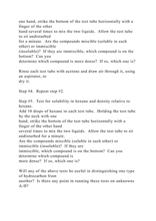 one hand, strike the bottom of the test tube horizontally with a
finger of the other
hand several times to mix the two liquids. Allow the test tube
to sit undisturbed
for a minute. Are the compounds miscible (soluble in each
other) or immiscible
(insoluble)? If they are immiscible, which compound is on the
bottom? Can you
determine which compound is more dense? If so, which one is?
Rinse each test tube with acetone and draw air through it, using
an aspirator, to
dry it.
Step #4. Repeat step #2.
Step #5. Test for solubility in hexane and density relative to
hexane.
Add 10 drops of hexane to each test tube. Holding the test tube
by the neck with one
hand, strike the bottom of the test tube horizontally with a
finger of the other hand
several times to mix the two liquids. Allow the test tube to sit
undisturbed for a minute.
Are the compounds miscible (soluble in each other) or
immiscible (insoluble)? If they are
immiscible, which compound is on the bottom? Can you
determine which compound is
more dense? If so, which one is?
Will any of the above tests be useful in distinguishing one type
of hydrocarbon from
another? Is there any point in running these tests on unknowns
A-D?
 