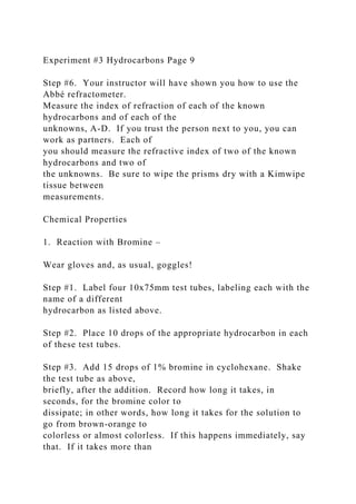 Experiment #3 Hydrocarbons Page 9
Step #6. Your instructor will have shown you how to use the
Abbé refractometer.
Measure the index of refraction of each of the known
hydrocarbons and of each of the
unknowns, A-D. If you trust the person next to you, you can
work as partners. Each of
you should measure the refractive index of two of the known
hydrocarbons and two of
the unknowns. Be sure to wipe the prisms dry with a Kimwipe
tissue between
measurements.
Chemical Properties
1. Reaction with Bromine –
Wear gloves and, as usual, goggles!
Step #1. Label four 10x75mm test tubes, labeling each with the
name of a different
hydrocarbon as listed above.
Step #2. Place 10 drops of the appropriate hydrocarbon in each
of these test tubes.
Step #3. Add 15 drops of 1% bromine in cyclohexane. Shake
the test tube as above,
briefly, after the addition. Record how long it takes, in
seconds, for the bromine color to
dissipate; in other words, how long it takes for the solution to
go from brown-orange to
colorless or almost colorless. If this happens immediately, say
that. If it takes more than
 