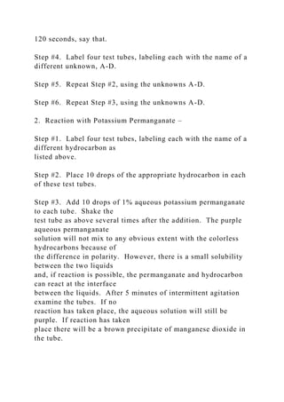 120 seconds, say that.
Step #4. Label four test tubes, labeling each with the name of a
different unknown, A-D.
Step #5. Repeat Step #2, using the unknowns A-D.
Step #6. Repeat Step #3, using the unknowns A-D.
2. Reaction with Potassium Permanganate –
Step #1. Label four test tubes, labeling each with the name of a
different hydrocarbon as
listed above.
Step #2. Place 10 drops of the appropriate hydrocarbon in each
of these test tubes.
Step #3. Add 10 drops of 1% aqueous potassium permanganate
to each tube. Shake the
test tube as above several times after the addition. The purple
aqueous permanganate
solution will not mix to any obvious extent with the colorless
hydrocarbons because of
the difference in polarity. However, there is a small solubility
between the two liquids
and, if reaction is possible, the permanganate and hydrocarbon
can react at the interface
between the liquids. After 5 minutes of intermittent agitation
examine the tubes. If no
reaction has taken place, the aqueous solution will still be
purple. If reaction has taken
place there will be a brown precipitate of manganese dioxide in
the tube.
 
