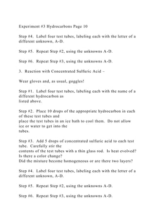 Experiment #3 Hydrocarbons Page 10
Step #4. Label four test tubes, labeling each with the letter of a
different unknown, A-D.
Step #5. Repeat Step #2, using the unknowns A-D.
Step #6. Repeat Step #3, using the unknowns A-D.
3. Reaction with Concentrated Sulfuric Acid –
Wear gloves and, as usual, goggles!
Step #1. Label four test tubes, labeling each with the name of a
different hydrocarbon as
listed above.
Step #2. Place 10 drops of the appropriate hydrocarbon in each
of these test tubes and
place the test tubes in an ice bath to cool them. Do not allow
ice or water to get into the
tubes.
Step #3. Add 5 drops of concentrated sulfuric acid to each test
tube. Carefully stir the
contents of the test tubes with a thin glass rod. Is heat evolved?
Is there a color change?
Did the mixture become homogeneous or are there two layers?
Step #4. Label four test tubes, labeling each with the letter of a
different unknown, A-D.
Step #5. Repeat Step #2, using the unknowns A-D.
Step #6. Repeat Step #3, using the unknowns A-D.
 