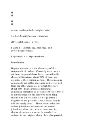 H
H
H
H
octane - unbranched (straight-chain)
4-ethyl-2-methyloctane - branched
ethylcyclohexane - cyclic
Figure 1 - Unbranched, branched, and
cyclic hydrocarbons.
Experiment #3 - Hydrocarbons
Introduction
Organic chemistry is the chemistry of the
compounds of carbon. Currently over twenty
million compounds have been reported in the
chemical literature; about 90% of them are
organic, ie they contain carbon. The remaining
compounds are called inorganic and are formed
from the other elements, of which there are
about 100. That carbon so dominates
compound formation is a result of the fact that it
is almost unique in its ability to form long
chains with other carbon atoms. [Carbon’s
neighbor in the periodic table, silicon, can do
this but rarely does.] These chains with one
carbon joined to a second and the second
joined to a third, etc., can be branched, ie,
chains of carbon atoms can be attached to
carbons in the original chain. It is also possible
 