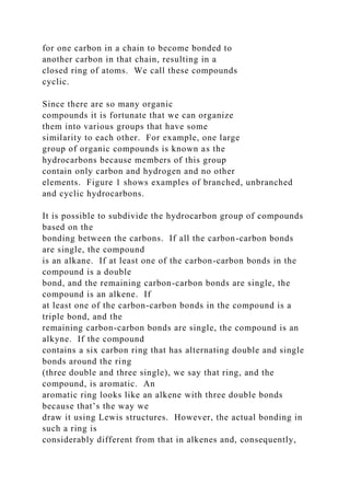 for one carbon in a chain to become bonded to
another carbon in that chain, resulting in a
closed ring of atoms. We call these compounds
cyclic.
Since there are so many organic
compounds it is fortunate that we can organize
them into various groups that have some
similarity to each other. For example, one large
group of organic compounds is known as the
hydrocarbons because members of this group
contain only carbon and hydrogen and no other
elements. Figure 1 shows examples of branched, unbranched
and cyclic hydrocarbons.
It is possible to subdivide the hydrocarbon group of compounds
based on the
bonding between the carbons. If all the carbon-carbon bonds
are single, the compound
is an alkane. If at least one of the carbon-carbon bonds in the
compound is a double
bond, and the remaining carbon-carbon bonds are single, the
compound is an alkene. If
at least one of the carbon-carbon bonds in the compound is a
triple bond, and the
remaining carbon-carbon bonds are single, the compound is an
alkyne. If the compound
contains a six carbon ring that has alternating double and single
bonds around the ring
(three double and three single), we say that ring, and the
compound, is aromatic. An
aromatic ring looks like an alkene with three double bonds
because that’s the way we
draw it using Lewis structures. However, the actual bonding in
such a ring is
considerably different from that in alkenes and, consequently,
 