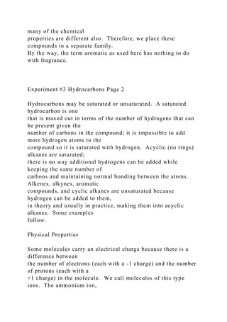 many of the chemical
properties are different also. Therefore, we place these
compounds in a separate family.
By the way, the term aromatic as used here has nothing to do
with fragrance.
Experiment #3 Hydrocarbons Page 2
Hydrocarbons may be saturated or unsaturated. A saturated
hydrocarbon is one
that is maxed out in terms of the number of hydrogens that can
be present given the
number of carbons in the compound; it is impossible to add
more hydrogen atoms to the
compound so it is saturated with hydrogen. Acyclic (no rings)
alkanes are saturated;
there is no way additional hydrogens can be added while
keeping the same number of
carbons and maintaining normal bonding between the atoms.
Alkenes, alkynes, aromatic
compounds, and cyclic alkanes are unsaturated because
hydrogen can be added to them,
in theory and usually in practice, making them into acyclic
alkanes. Some examples
follow.
Physical Properties
Some molecules carry an electrical charge because there is a
difference between
the number of electrons (each with a -1 charge) and the number
of protons (each with a
+1 charge) in the molecule. We call molecules of this type
ions. The ammonium ion,
 