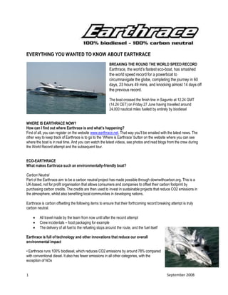 1 September 2008
EVERYTHING YOU WANTED TO KNOW ABOUT EARTHRACE
BREAKING THE ROUND THE WORLD SPEED RECORD
Earthrace, the world’s fastest eco-boat, has smashed
the world speed record for a powerboat to
circumnavigate the globe, completing the journey in 60
days, 23 hours 49 mins, and knocking almost 14 days off
the previous record.
The boat crossed the finish line in Sagunto at 12.24 GMT
(14.24 CET) on Friday 27 June having travelled around
24,000 nautical miles fuelled by entirely by biodiesel
WHERE IS EARTHRACE NOW?
How can I find out where Earthrace is and what’s happening?
First of all, you can register on the website www.earthrace.net. That way you’ll be emailed with the latest news. The
other way to keep track of Earthrace is to go to the ‘Where is Earthrace’ button on the website where you can see
where the boat is in real time. And you can watch the latest videos, see photos and read blogs from the crew during
the World Record attempt and the subsequent tour.
ECO-EARTHRACE
What makes Earthrace such an environmentally-friendly boat?
Carbon Neutral
Part of the Earthrace aim to be a carbon neutral project has made possible through downwithcarbon.org. This is a
UK-based, not for profit organisation that allows consumers and companies to offset their carbon footprint by
purchasing carbon credits. The credits are then used to invest in sustainable projects that reduce CO2 emissions in
the atmosphere, whilst also benefiting local communities in developing nations.
Earthrace is carbon offsetting the following items to ensure that their forthcoming record breaking attempt is truly
carbon neutral.
 All travel made by the team from now until after the record attempt
 Crew incidentals – food packaging for example
 The delivery of all fuel to the refueling stops around the route, and the fuel itself
Earthrace is full of technology and other innovations that reduce our overall
environmental impact
• Earthrace runs 100% biodiesel, which reduces CO2 emissions by around 78% compared
with conventional diesel. It also has fewer emissions in all other categories, with the
exception of NOx
 