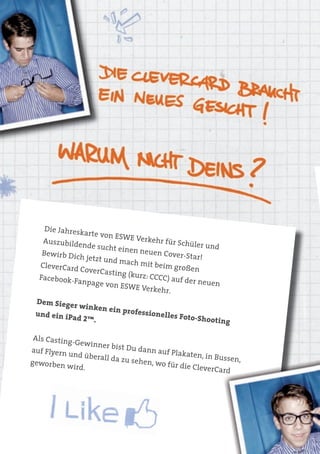 Die Jahresk
               arte von ES
                           WE Verkeh
   Auszubilde                          r für Schüle
               nde sucht e                          r und
                           inen neuen
   Bewirb Dic                           Cover-Star!
              h jetzt und
                          mach mit b
  CleverCard                          eim großen
              CoverCastin
  Facebook-F               g (kurz: CCC
             anpage von                 C) auf der n
                          ESWE Verk                  euen
                                      ehr.
 Dem Siege
            r winken e
                        in professio
 und ein iP                          nelles Foto
            ad 2™.                                -Shooting

Als Casting
            -Gewinner
                       bist Du dan
auf Flyern                         n auf Plaka
           und überall                          ten, in Buss
geworben               da zu sehe                            en,
                                  n, wo für d
           wird.                              ie CleverCa
                                                          rd
 