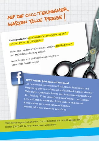 oting und
                                           Foto-Sho
                        profes sionelles
             winn: ein
   Hauptge                       icher
                      16 GB Spe
    ein iP ad 2™ mit
                                                              na n o ®
                                                    drei iPod
                                nehmer   n werden
                     deren Teil
    Unte  r allen an                   st.
                           play verlo
               i-Touch-Dis
     mit Mult                                    beim
                                     und Erfolg
                 didaten  viel Spaß
      Allen Kan                ng!
                    overCasti
      Cle verCard C




                    ESWE Verkeh
                                r je    tzt auch auf Fa
                    Die neuesten                        cebook!
                                    Infos rund um
                                                    s Busfahren in
                    Umgebung gi                                        Wiesbaden un
                                   bt’s ab sofort au                             d
                                                       ch auf Facebo
                   Meldungen, sp                                  ok. Egal ob aktu
                                   annende Even                                    elle
                                                  ts oder interess
                  das „Making of                                   ante Specials
                                   “ des CleverCa                                wie
                                                  rd CoverCastin
                  Seite erfährst                                  gs – auf unsere
                                 Du mehr über                                     r
                                                ESWE Verkehr
                  Kommentare                                     und kannst
                                 auf unsere Pin
                                                nwand posten
                  Weitere Infos                                .
                                auf: www.eswe-
                                                verkehr.de



                                                   18 · 65189     Wiesbaden
                         ft mbH · Gartenfeldstraße
ESWE Verkehrsgesellscha
                          · www.eswe-verkehr.de
Telefon (0611) 450 22-450
 