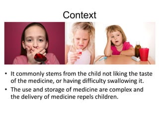 Context
• It commonly stems from the child not liking the taste
of the medicine, or having difficulty swallowing it.
• The use and storage of medicine are complex and
the delivery of medicine repels children.
 