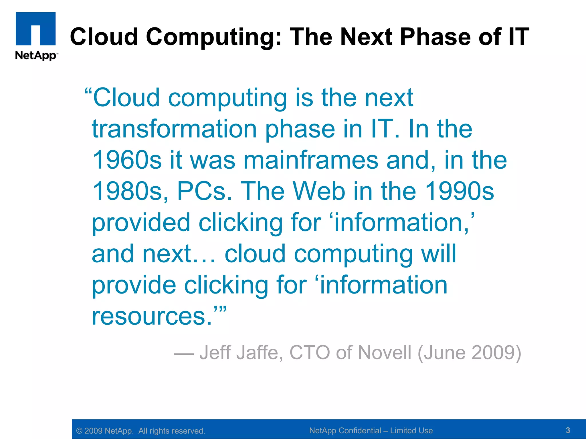 Cloud Computing: The Next Phase of IT

  “Cloud computing is the next
   transformation phase in IT. In the
   1960s it was mainframes and, in the
   1980s, PCs. The Web in the 1990s
   provided clicking for ‘information,’
   and next… cloud computing will
   provide clicking for ‘information
   resources.’”
                          — Jeff Jaffe, CTO of Novell (June 2009)


© 2009 NetApp. All rights reserved.      NetApp Confidential – Limited Use   3
 