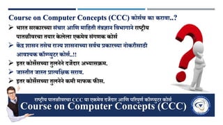 Course on Computer Concepts (CCC) कोर्णच का करावा..?
 भारत र्रकारच्या र्ंचार आणि माणिती तंत्रज्ञान णवभागाने राष्ट्रीय
पातळीवरचा तयार के लेला एकमेव र्ंगिक कोर्ण
 कें द्र शार्न तर्ेच राज्जय शार्नाच्या र्वणच प्रकारच्या नोकरीर्ाठी
आवश्यक कॉम्प्युटर कोर्ण..!!
 इतर कोर्ेर्च्या तुलनेने दर्जेदार अभ्यार्क्रम.
 र्जास्तीत र्जास्त प्रात्यणक्षक र्राव.
 इतर कोर्ेर्च्या तुलनेने कमी माफक फीर्.
Course on Computer Concepts (CCC)
राष्ट्रीय पातळीवरचा CCC या एकमेव दर्जेदार आणि पररपुिण कॉम्प्युटर कोर्ण
 