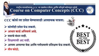 Course on Computer Concepts (CCC)
राष्ट्रीय पातळीवरचा CCC या एकमेव दर्जेदार आणि पररपुिण कॉम्प्युटर कोर्ण
CCC कोर्ण ला प्रवेश घेण्यार्ाठी आवश्यक पात्रता:
 कोिीिी प्रवेश घेऊ शकतो.
 आिार काडण अणनवायण आिे.
 वयाचे बंिन नािी.
 णशक्षिाची अट नािी.
 आपि आपल्या वेळ आणि गतीप्रमािे प्रणशक्षि घेऊ शकतो.
 तीन फोटो.
 