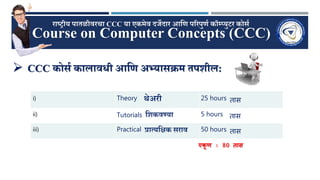 Course on Computer Concepts (CCC)
राष्ट्रीय पातळीवरचा CCC या एकमेव दर्जेदार आणि पररपुिण कॉम्प्युटर कोर्ण
 CCC कोर्ण कालाविी आणि अभ्यार्क्रम तपशील:
i) Theory थेअरी 25 hours तास
ii) Tutorials णशकवण्या 5 hours तास
iii) Practical प्रात्यणक्षक र्राव 50 hours तास
एकू ि : 80 तास
 