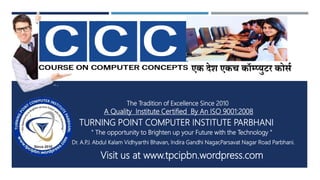 एक देश एकच कॉम्प्युटर कोर्ण
TURNING POINT COMPUTER INSTITUTE PARBHANI
A Quality Institute Certified By An ISO 9001:2008
" The opportunity to Brighten up your Future with the Technology "
Dr. A.P.J. Abdul Kalam Vidhyarthi Bhavan, Indira Gandhi Nagar,Parsavat Nagar Road Parbhani.
Visit us at www.tpcipbn.wordpress.com
The Tradition of Excellence Since 2010
 