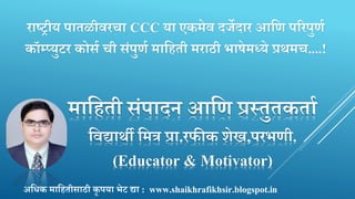 राष्ट्रीय पातळीवरचा CCC या एकमेव दर्जेदार आणि पररपुिण
कॉम्प्युटर कोर्ण ची र्ंपुिण माणिती मराठी भाषेमध्ये प्रथमच....!
माणिती र्ंपादन आणि प्रस्तुतकताण
णवद्याथी णमत्र प्रा.रफीक शेख,परभिी.
(Educator & Motivator)
अणिक माणितीर्ाठी कृ पया भेट द्या : www.shaikhrafikhsir.blogspot.in
 