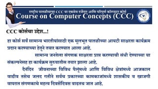Course on Computer Concepts (CCC)
राष्ट्रीय पातळीवरचा CCC या एकमेव दर्जेदार आणि पररपुिण कॉम्प्युटर कोर्ण
िा कोर्ण र्वं र्ामान्य भारतीयांर्ाठी एक मूलभूत पातळीच्या आयटी र्ाक्षरता कायणक्रम
प्रदान करण्याच्या िेतूने तयार करण्यात आला आिे.
र्ामान्य र्जनतेला र्ंगिक र्ाक्षरता प्राप्त करण्याची र्ंिी देण्याच्या या
र्ंकल्पनेर्ि िा कायणक्रम र्ुरुवातीर् तयार झाला आिे.
दैनंणदन र्जीवनाच्या णवणवि पैलूंमध्ये आणि णवणवि क्षेत्रांमध्ये आर्जकाल
वाढीव तर्ेच र्जलद गतीने र्वणच प्रकारच्या कामकार्जांमध्ये शार्कीय व खार्जगी
वापरात र्ंगिकाचे मित्व णदवर्ेंणदवर् वाढतच र्जात आिे.
CCC कोर्णचा उद्देश...!
 