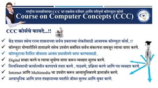 Course on Computer Concepts (CCC)
राष्ट्रीय पातळीवरचा CCC या एकमेव दर्जेदार आणि पररपुिण कॉम्प्युटर कोर्ण
CCC कोर्णचे फायदे...!!
 कें द्र शासन तसेच राज्य शासनाच्या सर्वच प्रकारच्या नोकरीसाठी आर्श्यक कॉम्प्युटर कोसव..!!
 कॉम्प्युटर योग्यारीततने हाताळणे तसेच उपयोग सबंतित सर्वच संकल्पना सजूनन ्याचा र्ापर करणे.
 कॉम्प्युटरचा दैनंतदन ूीर्नात अ्यंत प्रभार्ीपणे र्ापर करण्यासाठी..
 Digital साक्षर करणे र् ्याचा सुयोग्य र्ापर करून व्यर्हार सुलभ करणे.
 तन्यतनयजाची कायावलयीन कागदपत्रे तयार करणे , पाठर्णे, प्रतिया करणे आतण पत्र व्यर्हार करणे.
 Internet आतण Multimedia चा उपयोग करून अ्यािुतनकपणे ज्ञानाूावन करणे.
 अ्यािुतनक आतण प्रगत तंत्रज्ञानाच्या जदतीने ूीर्न सुलभ आतण सुकर करणे.
 