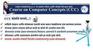CCC कोर्णचे फायदे...!!
Course on Computer Concepts (CCC)
राष्ट्रीय पातळीवरचा CCC या एकमेव दर्जेदार आणि पररपुिण कॉम्प्युटर कोर्ण
 माणिती तंत्रज्ञान आणि र्ंप्रेषिचा प्रभावी वापर करून तंत्रकौशल्य प्राप्त करण्यार् िातभार.
 र्ंगिक क्षेत्रांत उच्चतम कररअर र्ाठी या कोर्ण ची अनमोल मदत िोते.
 र्जीवनाच्या प्रत्येक क्षेत्रात र्ंगिकाचा णशरकाव अर्ल्याने ते प्रभावीपिे िाताळण्यार् उपयु्त.
 र्ंदेशविन आणि दळिवळि क्षेत्रांतील कररअर र्ाठी पूरक कोर्ण.
 र्ंगिक आिाररत र्ेवांशी णनगडीत स्वयंरोर्जगारातून र्क्षम िोण्यार्ाठी.
 