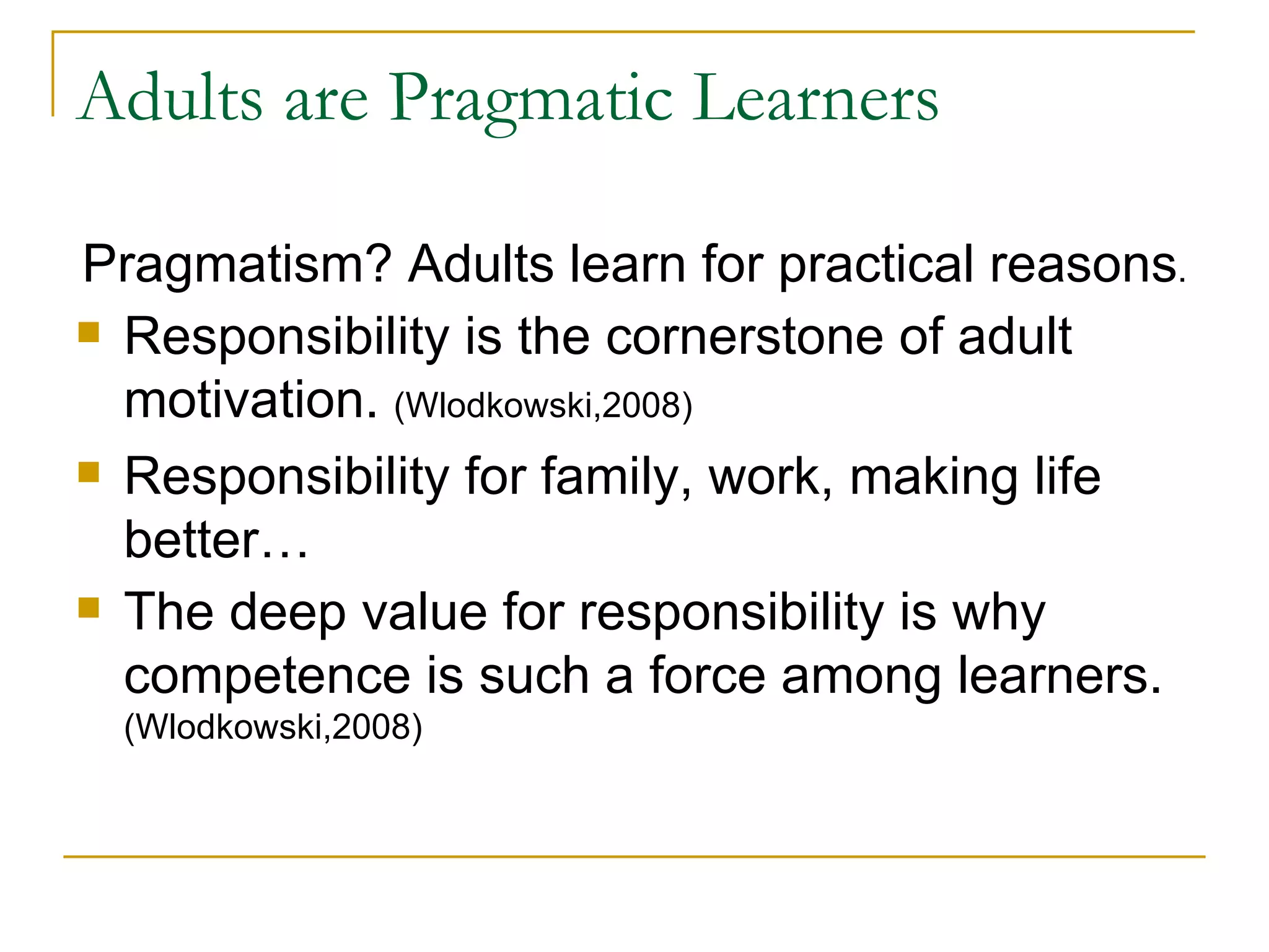 Adults are Pragmatic Learners Pragmatism? Adults learn for practical reasons . Responsibility is the cornerstone of adult motivation.  (Wlodkowski,2008)  Responsibility for family, work, making life better… The deep value for responsibility is why competence is such a force among learners.  (Wlodkowski,2008) 