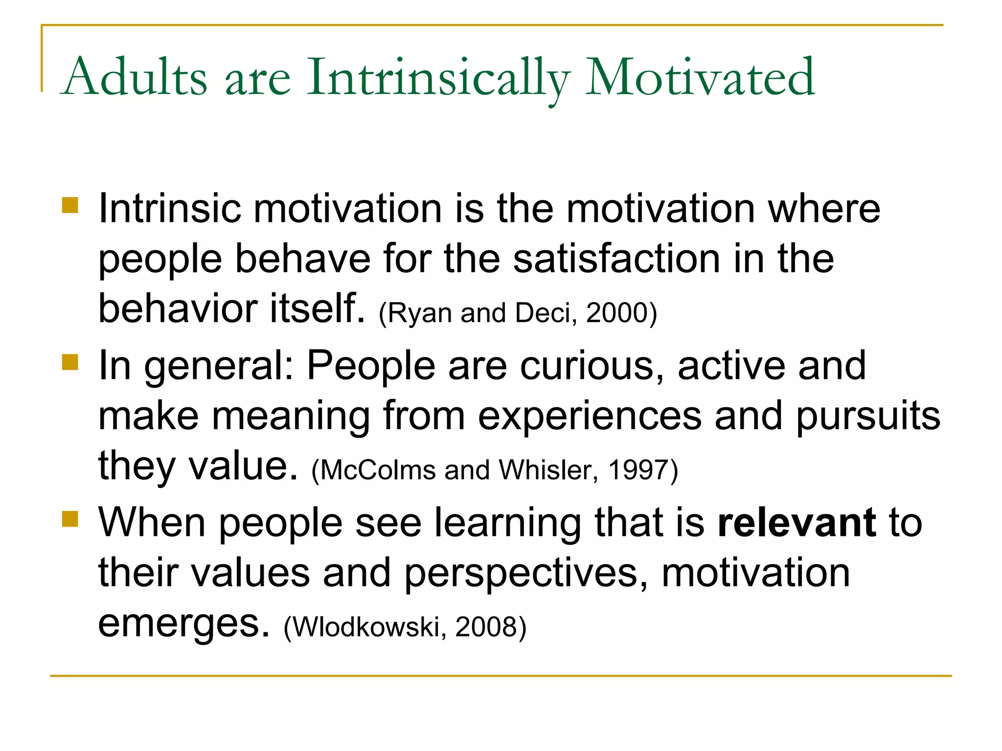 Adults are Intrinsically Motivated Intrinsic motivation is the motivation where people behave for the satisfaction in the behavior itself.  (Ryan and Deci, 2000) In general: People are curious, active and make meaning from experiences and pursuits they value.  (McColms and Whisler, 1997) When people see learning that is  relevant  to their values and perspectives, motivation emerges.  (Wlodkowski, 2008) 
