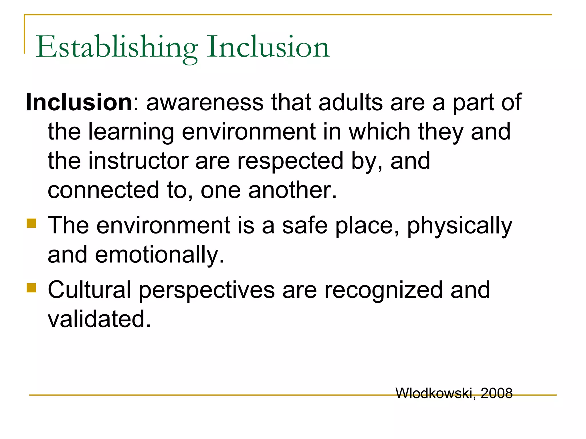 Establishing Inclusion Inclusion : awareness that adults are a part of the learning environment in which they and the instructor are respected by, and connected to, one another. The environment is a safe place, physically and emotionally. Cultural perspectives are recognized and validated. Wlodkowski, 2008 