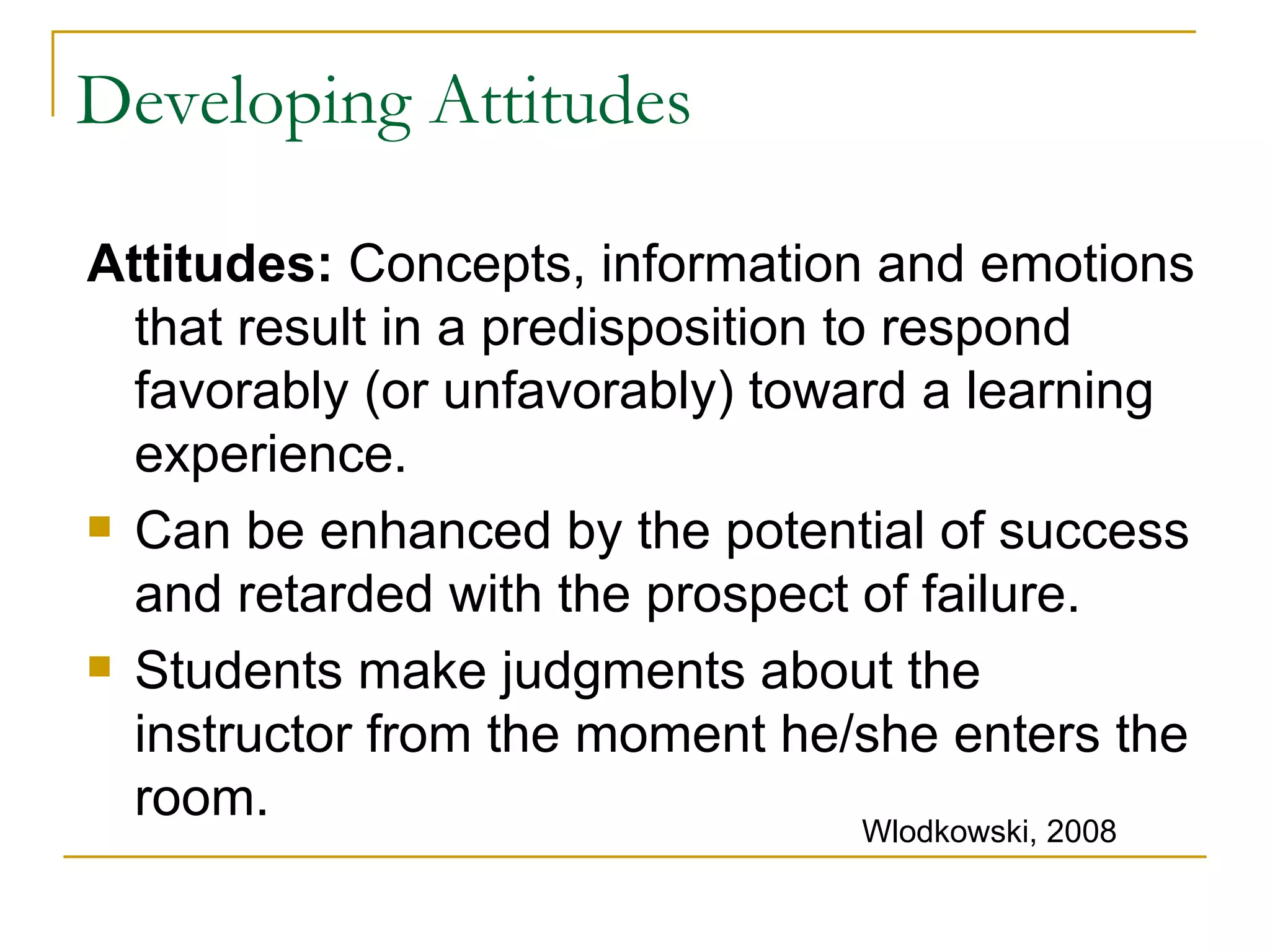 Developing Attitudes Attitudes:  Concepts, information and emotions that result in a predisposition to respond favorably (or unfavorably) toward a learning experience. Can be enhanced by the potential of success and retarded with the prospect of failure. Students make judgments about the instructor from the moment he/she enters the room. Wlodkowski, 2008 