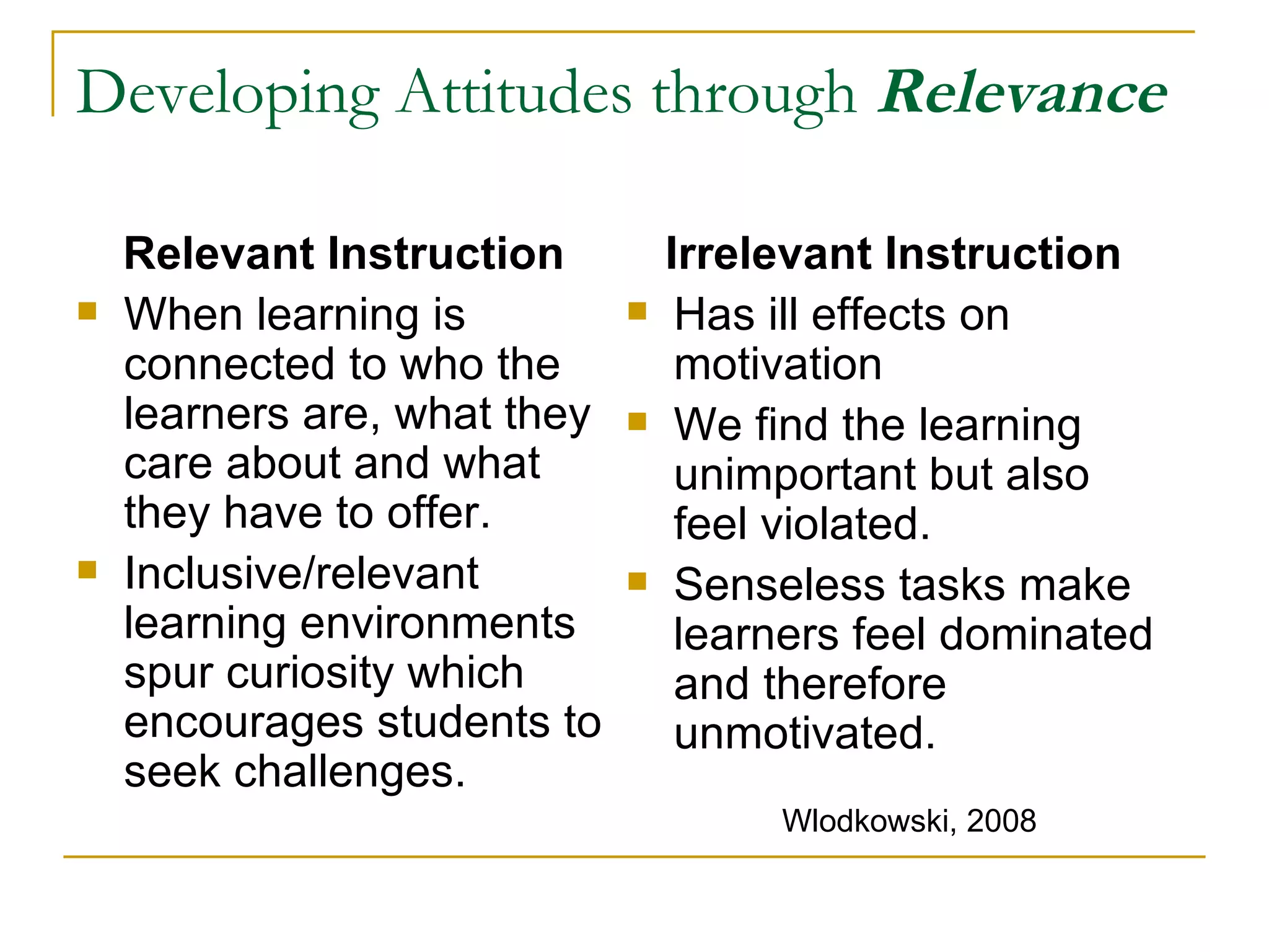 Developing Attitudes through  Relevance Relevant Instruction When learning is connected to who the learners are, what they care about and what they have to offer. Inclusive/relevant learning environments spur curiosity which encourages students to seek challenges. Irrelevant Instruction Has ill effects on motivation We find the learning unimportant but also feel violated.  Senseless tasks make learners feel dominated and therefore unmotivated. Wlodkowski, 2008 