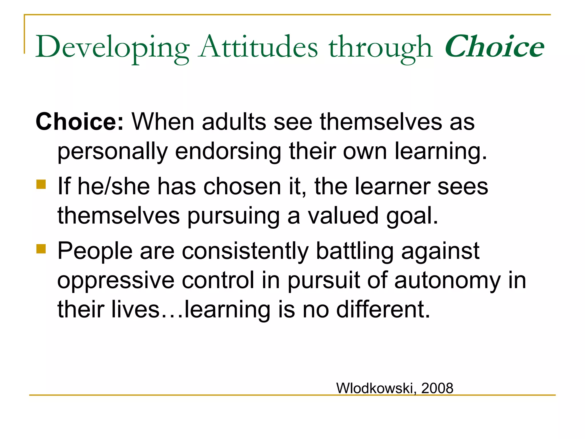 Developing Attitudes through  Choice Choice:  When adults see themselves as  personally endorsing their own learning. If he/she has chosen it, the learner sees themselves pursuing a valued goal. People are consistently battling against oppressive control in pursuit of autonomy in their lives…learning is no different. Wlodkowski, 2008 