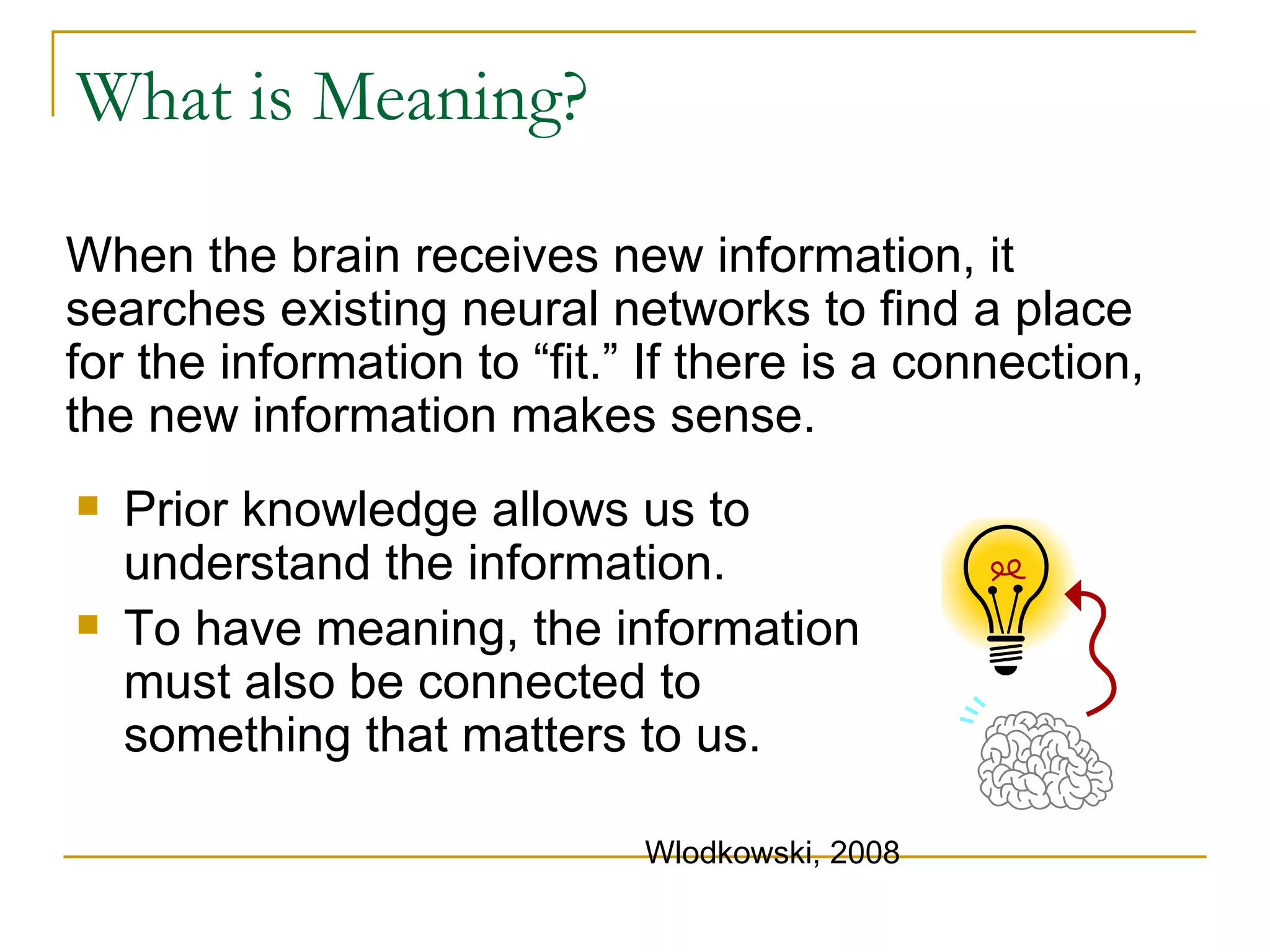 What is Meaning? When the brain receives new information, it searches existing neural networks to find a place for the information to “fit.” If there is a connection, the new information makes sense.  Prior knowledge allows us to understand the information.  To have meaning, the information must also be connected to something that matters to us.  Wlodkowski, 2008 