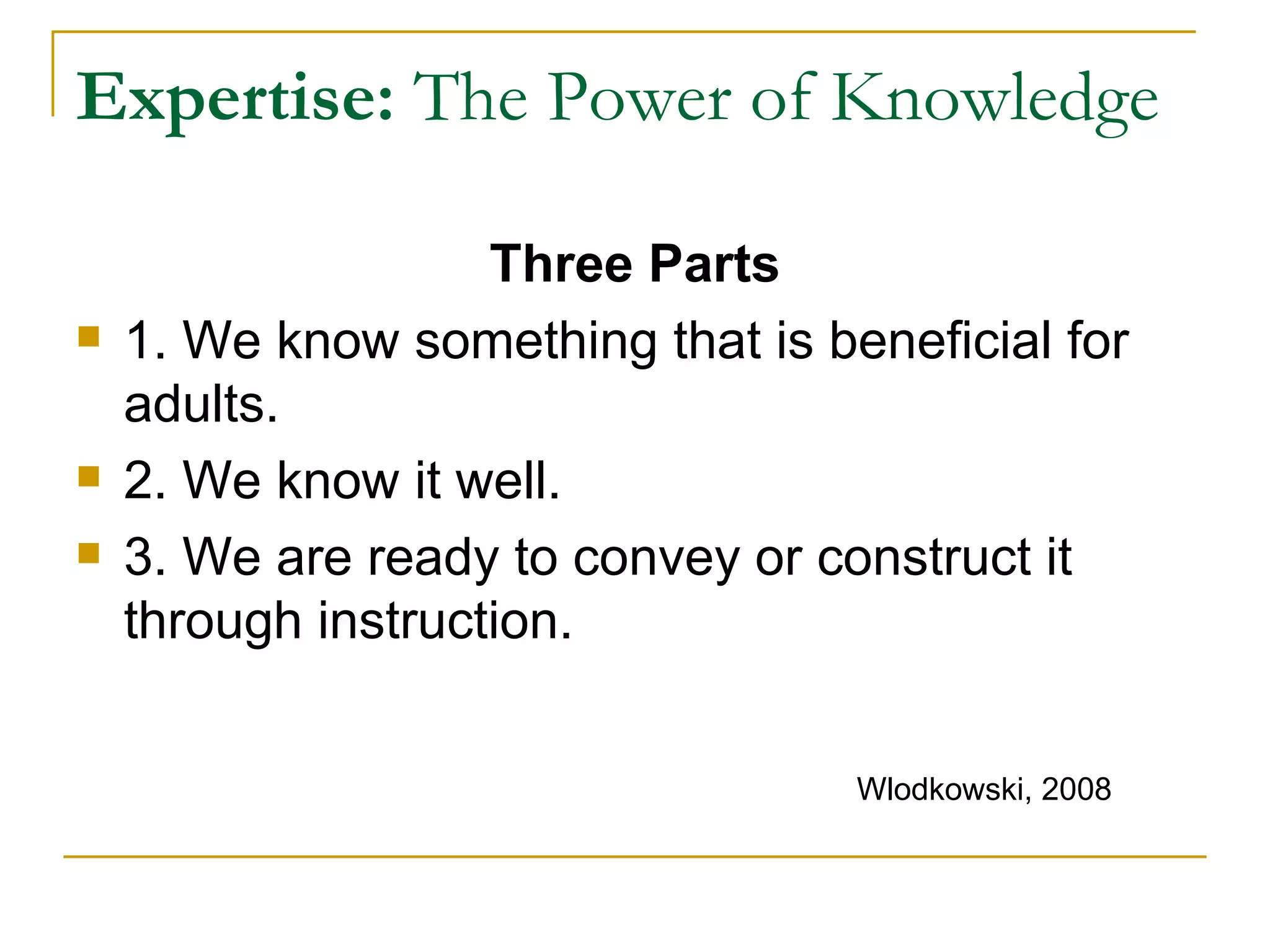 Expertise:  The Power of Knowledge Three Parts 1. We know something that is beneficial for adults. 2. We know it well. 3. We are ready to convey or construct it through instruction. Wlodkowski, 2008 