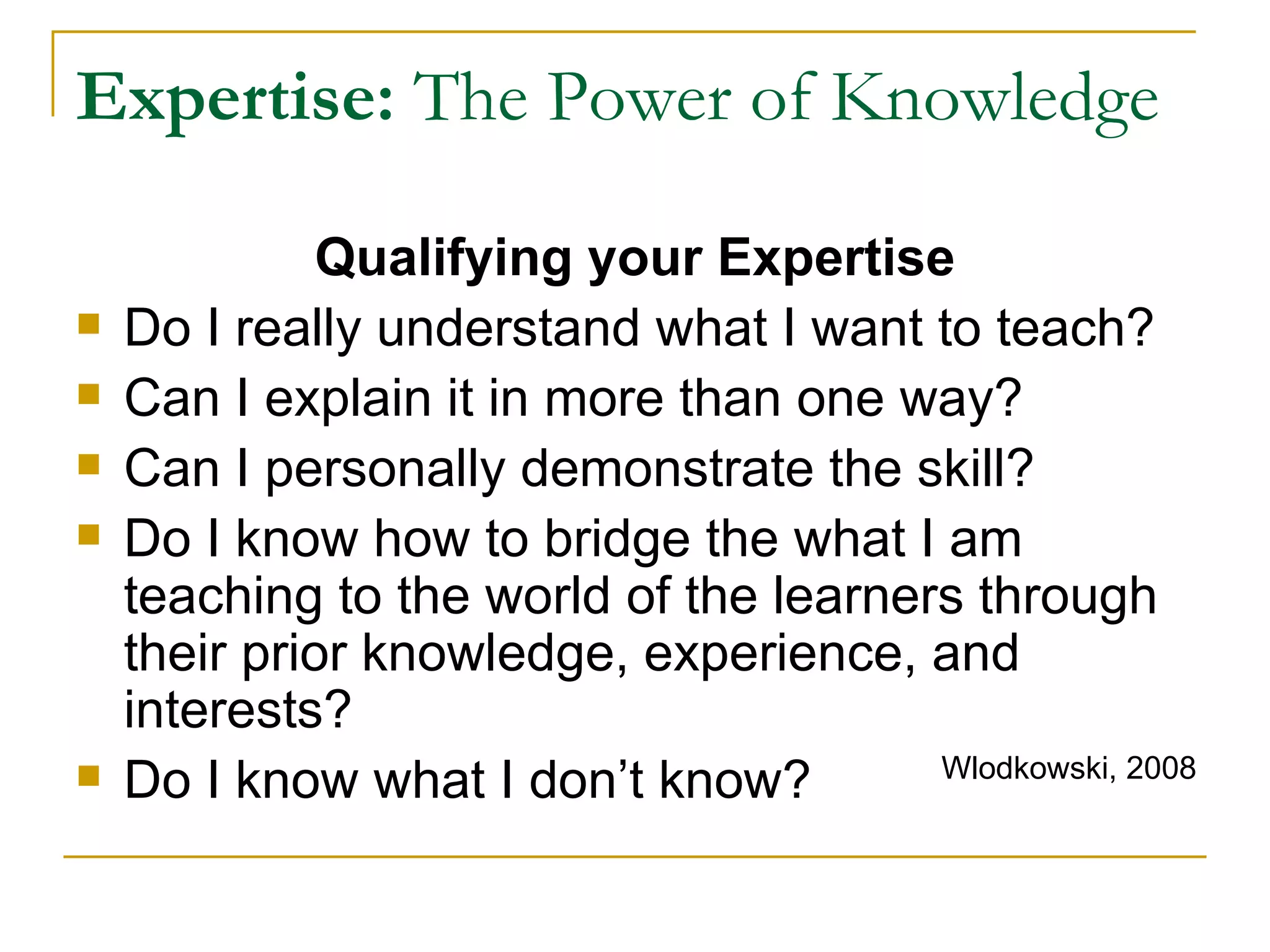 Expertise:  The Power of Knowledge Qualifying your Expertise Do I really understand what I want to teach? Can I explain it in more than one way? Can I personally demonstrate the skill? Do I know how to bridge the what I am teaching to the world of the learners through their prior knowledge, experience, and interests? Do I know what I don’t know? Wlodkowski, 2008 