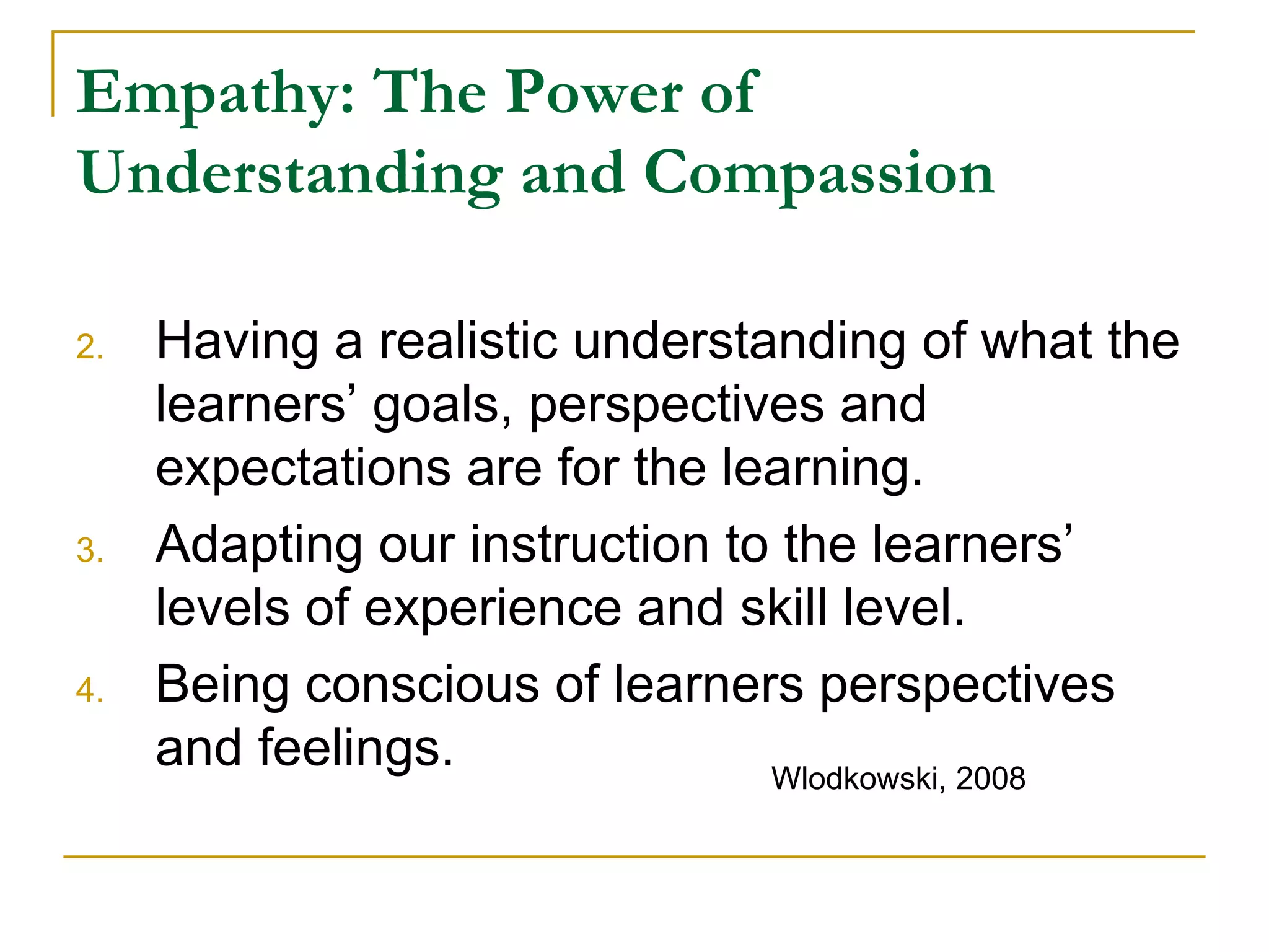 Empathy: The Power of Understanding and Compassion Having a realistic understanding of what the learners’ goals, perspectives and expectations are for the learning. Adapting our instruction to the learners’ levels of experience and skill level. Being conscious of learners perspectives and feelings. Wlodkowski, 2008 